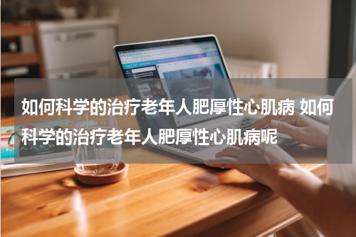 如何科学的治疗老年人肥厚性心肌病 如何科学的治疗老年人肥厚性心肌病呢