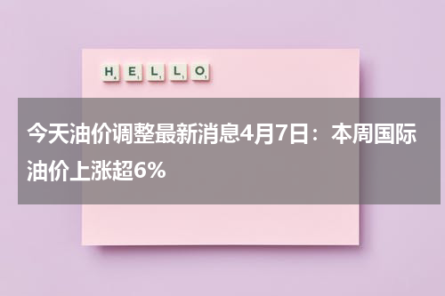 今天油价调整最新消息4月7日：本周国际油价上涨超6%