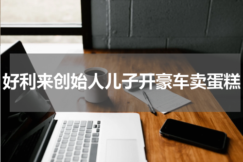 好利来创始人儿子开豪车卖蛋糕