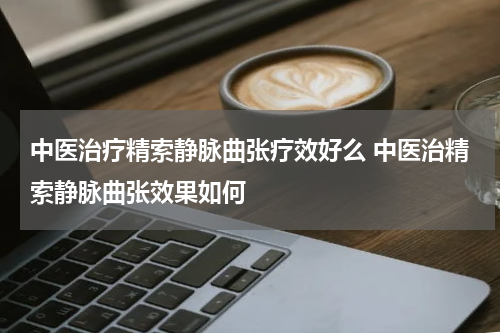 中医治疗精索静脉曲张疗效好么 中医治精索静脉曲张效果如何