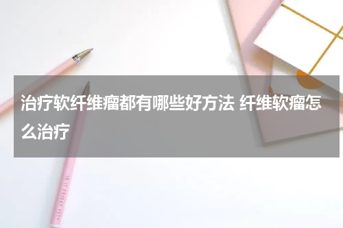 治疗软纤维瘤都有哪些好方法 纤维软瘤怎么治疗
