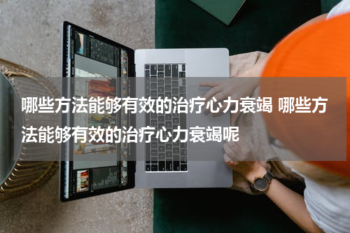 哪些方法能够有效的治疗心力衰竭 哪些方法能够有效的治疗心力衰竭呢
