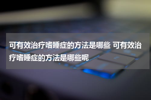 可有效治疗嗜睡症的方法是哪些 可有效治疗嗜睡症的方法是哪些呢