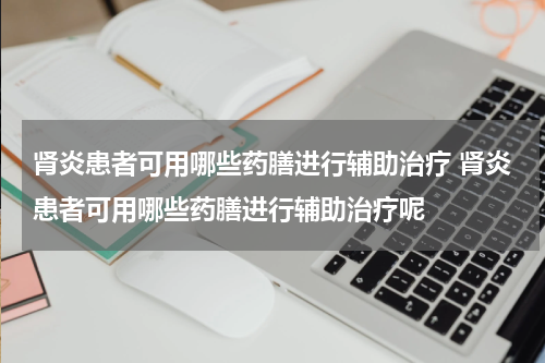 肾炎患者可用哪些药膳进行辅助治疗 肾炎患者可用哪些药膳进行辅助治疗呢