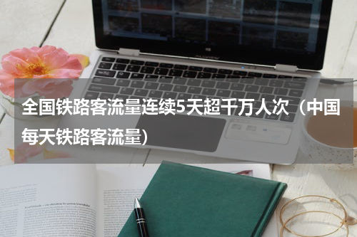 全国铁路客流量连续5天超千万人次（中国每天铁路客流量）