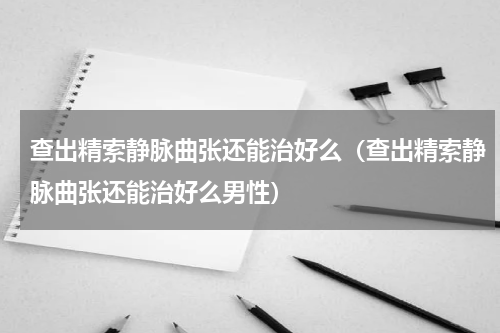 查出精索静脉曲张还能治好么（查出精索静脉曲张还能治好么男性）