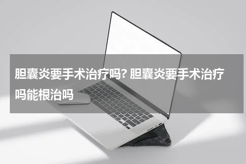 胆囊炎要手术治疗吗? 胆囊炎要手术治疗吗能根治吗