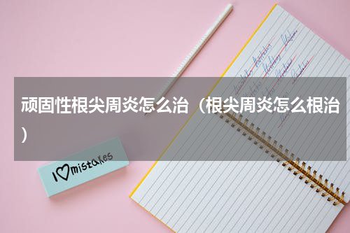 顽固性根尖周炎怎么治（根尖周炎怎么根治）