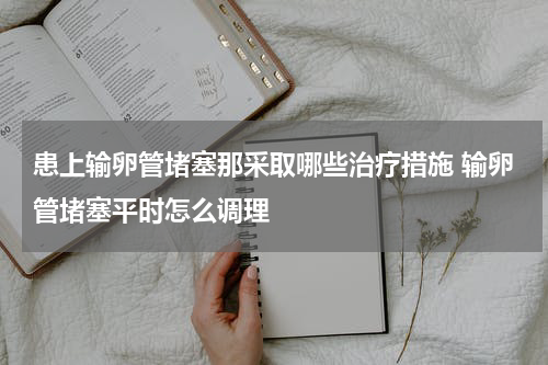 患上输卵管堵塞那采取哪些治疗措施 输卵管堵塞平时怎么调理