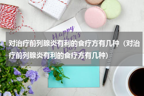 对治疗前列腺炎有利的食疗方有几种（对治疗前列腺炎有利的食疗方有几种）