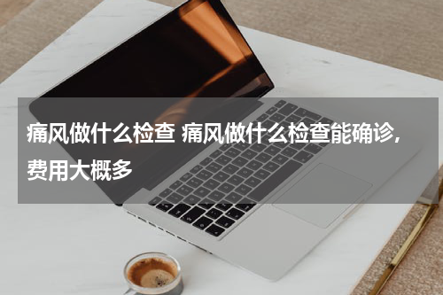 痛风做什么检查 痛风做什么检查能确诊,费用大概多