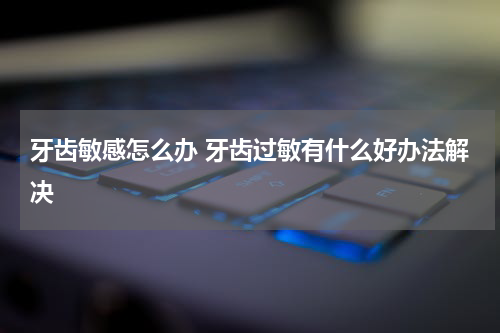 牙齿敏感怎么办 牙齿过敏有什么好办法解决