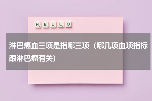 淋巴癌血三项是指哪三项（哪几项血项指标跟淋巴瘤有关）