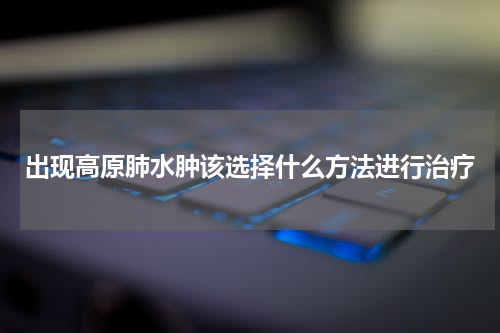 出现高原肺水肿该选择什么方法进行治疗