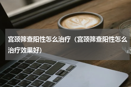 宫颈筛查阳性怎么治疗（宫颈筛查阳性怎么治疗效果好）