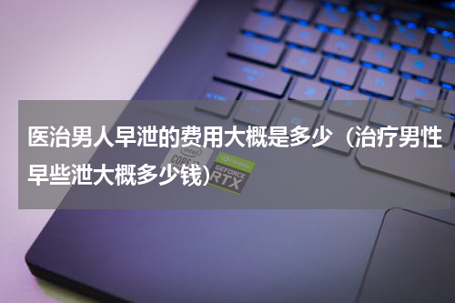 医治男人早泄的费用大概是多少（治疗男性早些泄大概多少钱）