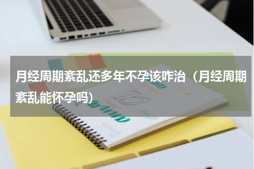月经周期紊乱还多年不孕该咋治（月经周期紊乱能怀孕吗）