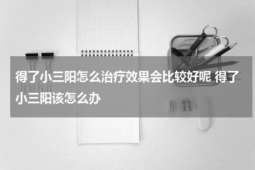 得了小三阳怎么治疗效果会比较好呢 得了小三阳该怎么办