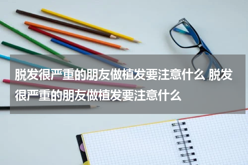 脱发很严重的朋友做植发要注意什么 脱发很严重的朋友做植发要注意什么