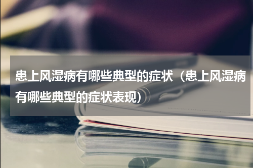 患上风湿病有哪些典型的症状（患上风湿病有哪些典型的症状表现）