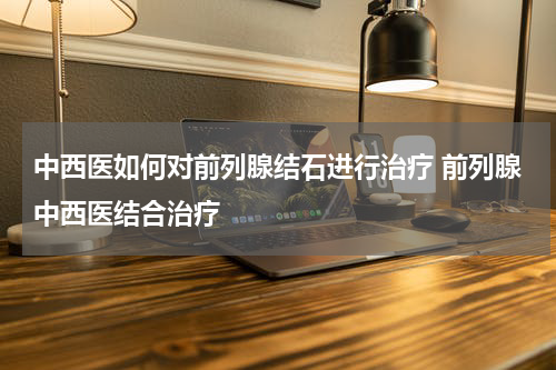 中西医如何对前列腺结石进行治疗 前列腺中西医结合治疗