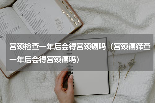 宫颈检查一年后会得宫颈癌吗（宫颈癌筛查一年后会得宫颈癌吗）