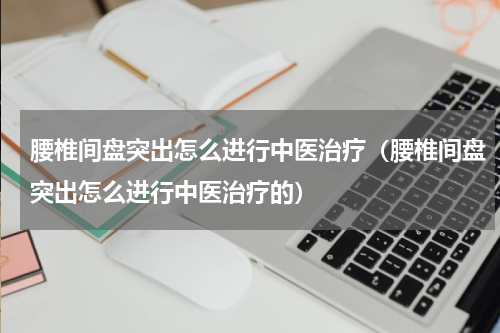 腰椎间盘突出怎么进行中医治疗（腰椎间盘突出怎么进行中医治疗的）