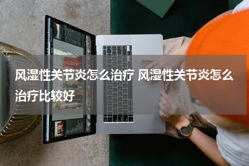 风湿性关节炎怎么治疗 风湿性关节炎怎么治疗比较好