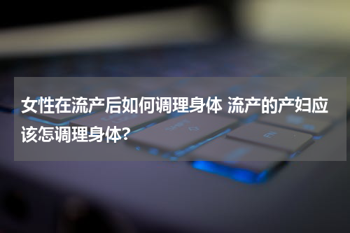 女性在流产后如何调理身体 流产的产妇应该怎调理身体?