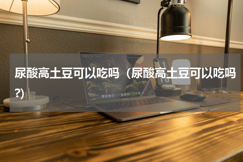 尿酸高土豆可以吃吗（尿酸高土豆可以吃吗?）