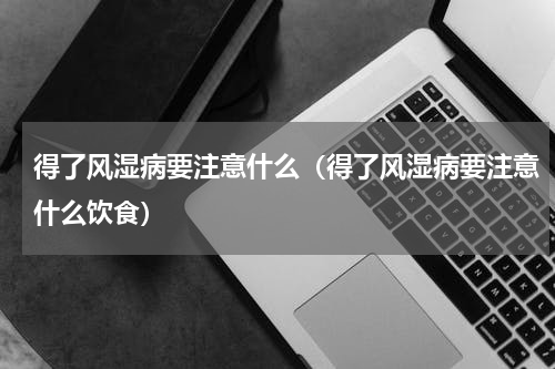 得了风湿病要注意什么（得了风湿病要注意什么饮食）