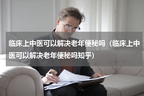 临床上中医可以解决老年便秘吗（临床上中医可以解决老年便秘吗知乎）