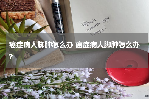 癌症病人脚肿怎么办 癌症病人脚肿怎么办?
