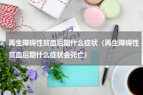 再生障碍性贫血后期什么症状（再生障碍性贫血后期什么症状会死亡）