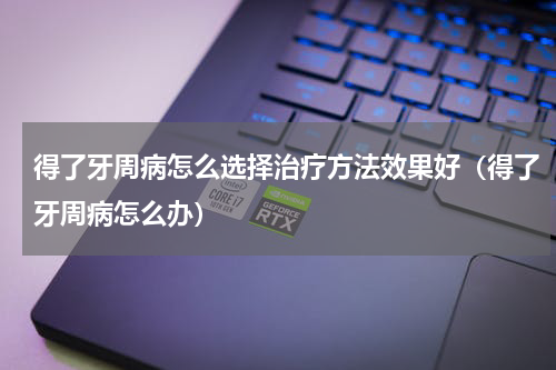 得了牙周病怎么选择治疗方法效果好（得了牙周病怎么办）
