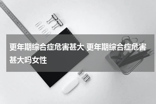 更年期综合症危害甚大 更年期综合症危害甚大吗女性