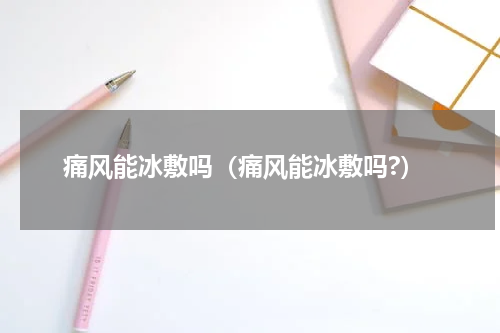 痛风能冰敷吗（痛风能冰敷吗?）