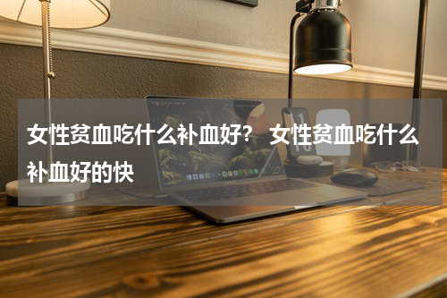 女性贫血吃什么补血好？ 女性贫血吃什么补血好的快