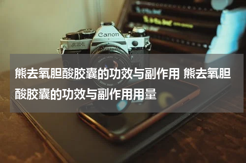 熊去氧胆酸胶囊的功效与副作用 熊去氧胆酸胶囊的功效与副作用用量