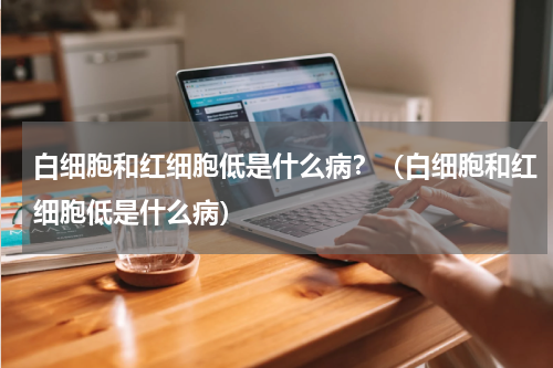 白细胞和红细胞低是什么病？（白细胞和红细胞低是什么病）