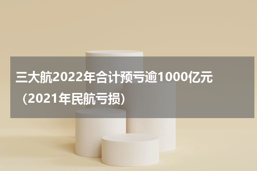 三大航2022年合计预亏逾1000亿元（2021年民航亏损）
