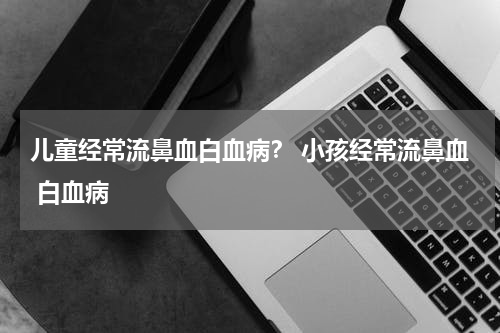儿童经常流鼻血白血病？ 小孩经常流鼻血 白血病