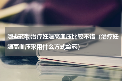 哪些药物治疗妊娠高血压比较不错（治疗妊娠高血压采用什么方式给药）