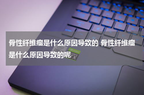 骨性纤维瘤是什么原因导致的 骨性纤维瘤是什么原因导致的呢