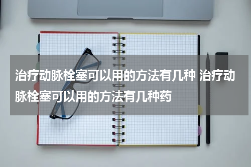 治疗动脉栓塞可以用的方法有几种 治疗动脉栓塞可以用的方法有几种药