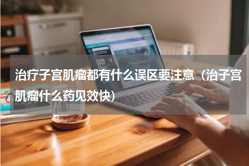 治疗子宫肌瘤都有什么误区要注意（治子宫肌瘤什么药见效快）