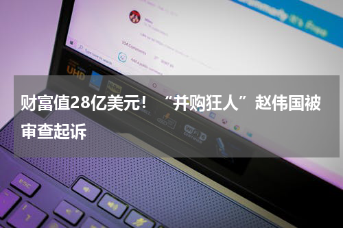 财富值28亿美元！“并购狂人”赵伟国被审查起诉