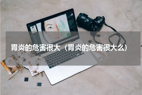 胃炎的危害很大（胃炎的危害很大么）
