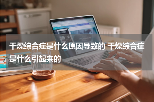 干燥综合症是什么原因导致的 干燥综合症是什么引起来的