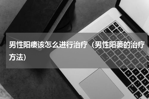 男性阳痿该怎么进行治疗（男性阳萎的治疗方法）